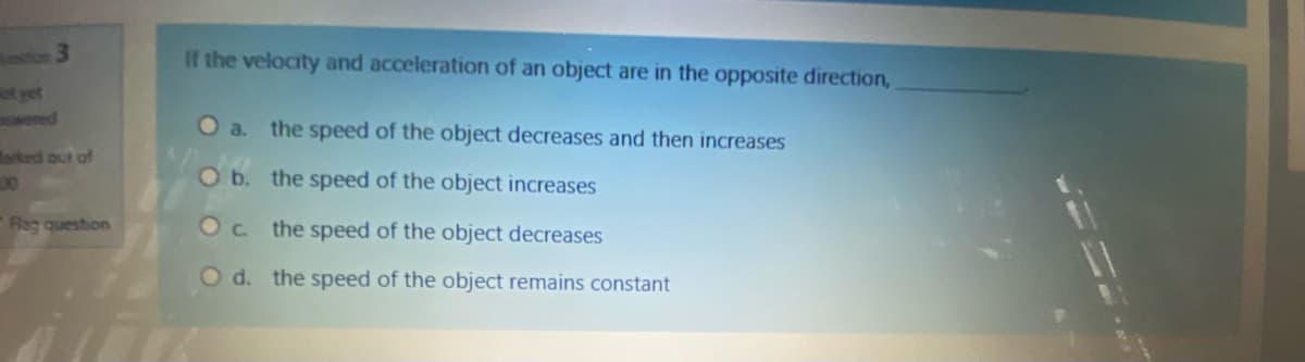 ustion 3
If the velocity and acceleration of an object are in the opposite direction,
t yet
wered
O a. the speed of the object decreases and then increases
arked out of
00
O b. the speed of the object increases
Rag question
Oc the speed of the object decreases
O d. the speed of the object remains constant

