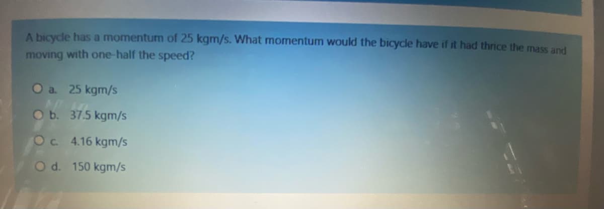 A bicycle has a momentum of 25 kgm/s. What momentum would the bicycle have if it had thrice the mass and
moving with one-half the speed?
Oa. 25 kgm/s
Ob. 37.5 kgm/s
Oc 4.16 kgm/s
Od. 150 kgm/s
