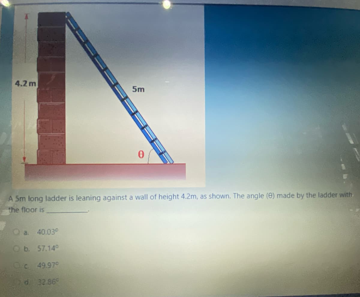 4.2 m
5m
A 5m long ladder is leaning against a wall of height 4.2m, as shown. The angle (e) made by the ladder with
the floor is
a.
40.03°
Ob. 57.14°
Oc 49.97°
d 32.86°
