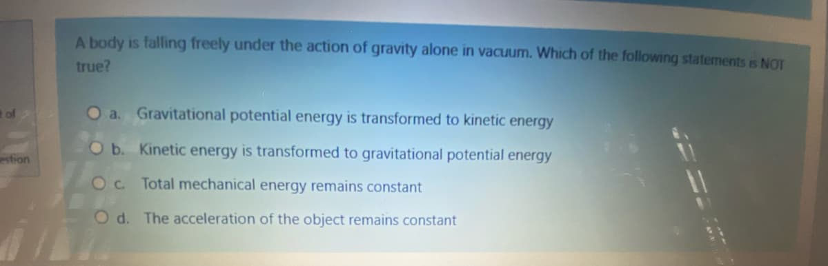 A body is falling freely under the action of gravity alone in vacuum. Which of the following statements is NOT
true?
of
O a. Gravitational potential energy is transformed to kinetic energy
Ob. Kinetic energy is transformed to gravitational potential energy
stion
Oc Total mechanical energy remains constant
O d. The acceleration of the object remains constant
