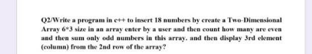 Q2/Write a program in c++ to insert 18 numbers by create a Two-Dimensional
Array 6*3 size in an array enter by a user and then count how many are even
and then sum only odd numbers in this array, and then display 3rd element
(column) from the 2nd row of the array?