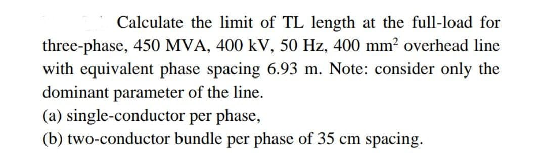 Calculate the limit of TL length at the full-load for
three-phase, 450 MVA, 400 kV, 50 Hz, 400 mm² overhead line
with equivalent phase spacing 6.93 m. Note: consider only the
dominant parameter of the line.
(a) single-conductor
per phase,
(b) two-conductor bundle per phase of 35 cm spacing.