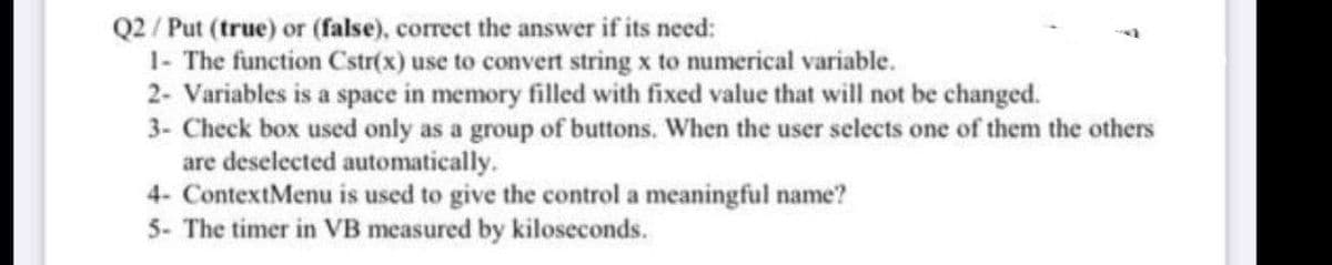 Q2 / Put (true) or (false), correct the answer if its need:
1- The function Cstr(x) use to convert string x to numerical variable.
2- Variables is a space in memory filled with fixed value that will not be changed.
3- Check box used only as a group of buttons. When the user selects one of them the others
are deselected automatically.
4- ContextMenu is used to give the control a meaningful name?
5- The timer in VB measured by kiloseconds.
