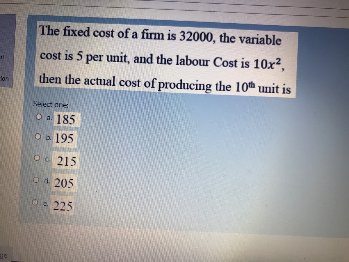 The fixed cost of a firm is 32000, the variable
cost is 5 per unit, and the labour Cost is 10x²,
of
then the actual cost of producing the 10th unit is
cion
Select one:
O a. 185
О ь. 195
O c 215
O d. 205
e. 225
ge
