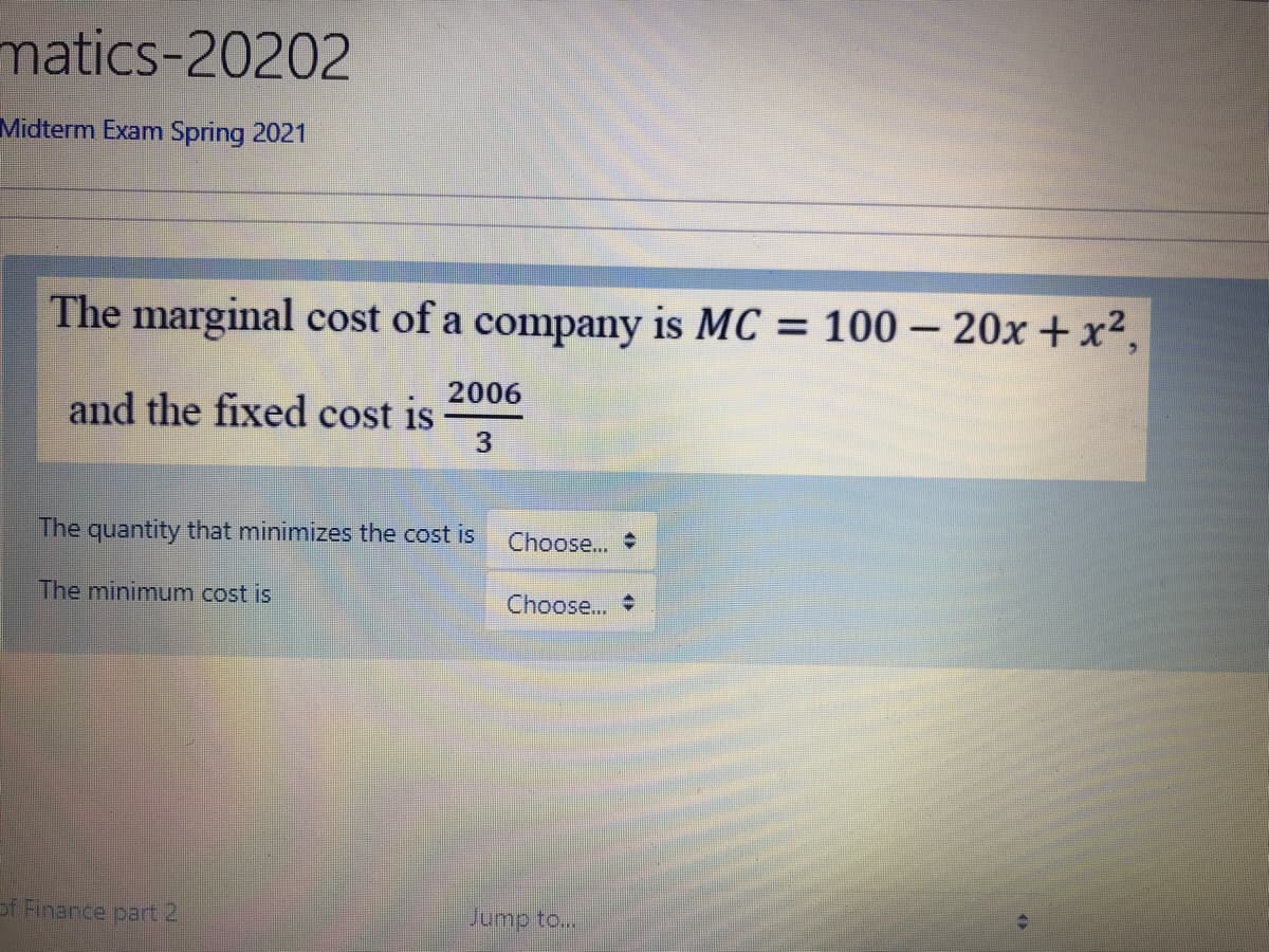 matics-20202
Midterm Exam Spring 2021
The marginal cost of a company is MC = 100 – 20x + x²,
2006
and the fixed cost is
The quantity that minimizes the cost is
Choose...
The minimum cost is
Choose...
of Finance part 2
Jump to...
