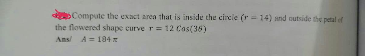 Compute the exact area that is inside the circle (r = 14) and outside the petal of
the flowered shape curve r = 12 Cos (30)
Ans/ A = 184 π