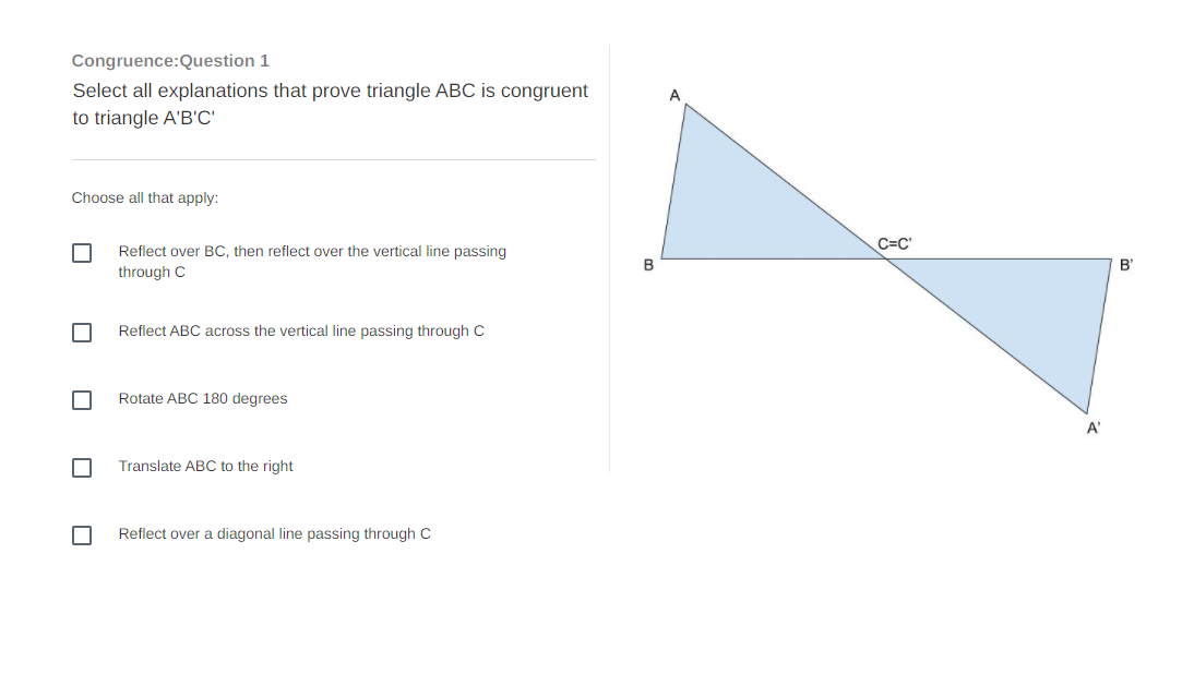 Congruence:Question 1
Select all explanations that prove triangle ABC is congruent
A
to triangle A'B'C'
Choose all that apply:
C=C'
Reflect over BC, then reflect over the vertical line passing
B
B'
through C
Reflect ABC across the vertical line passing through C
Rotate ABC 180 degrees
A'
Translate ABC to the right
Reflect over a diagonal line passing through C
