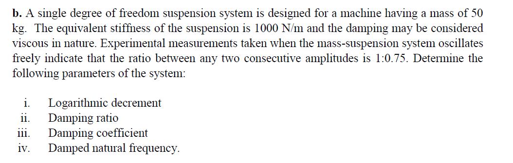 b. A single degree of freedom suspension system is designed for a machine having a mass of 50
kg. The equivalent stiffness of the suspension is 1000 N/m and the damping may be considered
viscous in nature. Experimental measurements taken when the mass-suspension system oscillates
freely indicate that the ratio between any two consecutive amplitudes is 1:0.75. Determine the
following parameters of the system:
Logarithmic decrement
Damping ratio
iii.
i.
11.
Damping coefficient
Damped natural frequency.
iv.
