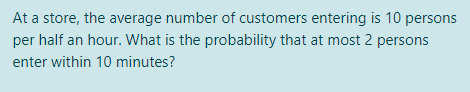 At a store, the average number of customers entering is 10 persons
per half an hour. What is the probability that at most 2 persons
enter within 10 minutes?

