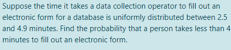 Suppose the time it takes a data collection operator to fill out an
electronic form for a database is uniformly distributed between 2.5
and 4.9 minutes. Find the probability that a person takes less than 4
minutes to fill out an electronic form.
