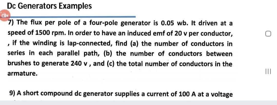 Dc Generators Examples
7) The flux per pole of a four-pole generator is 0.05 wb. It driven at a
speed of 1500 rpm. In order to have an induced emf of 20 v per conductor,
if the winding is lap-connected, find (a) the number of conductors in
series in each parallel path, (b) the number of conductors between
brushes to generate 240 v, and (c) the total number of conductors in the
armature.
II
9) A short compound dc generator supplies a current of 100 A at a voltage
