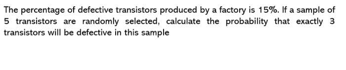 The percentage of defective transistors produced by a factory is 15%. If a sample of
5 transistors are randomly selected, calculate the probability that exactly 3
transistors will be defective in this sample
