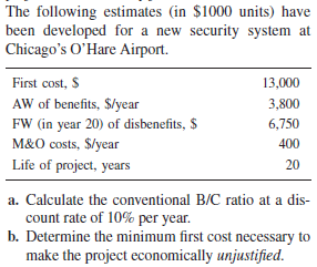 The following estimates (in $1000 units) have
been developed for a new security system at
Chicago's O'Hare Airport.
First cost, S
13,000
AW of benefits, $/year
FW (in year 20) of disbenefits, $
M&O costs, $/year
3,800
6,750
400
Life of project, years
20
a. Calculate the conventional B/C ratio at a dis-
count rate of 10% per year.
b. Determine the minimum first cost necessary to
make the project economically unjustified.
