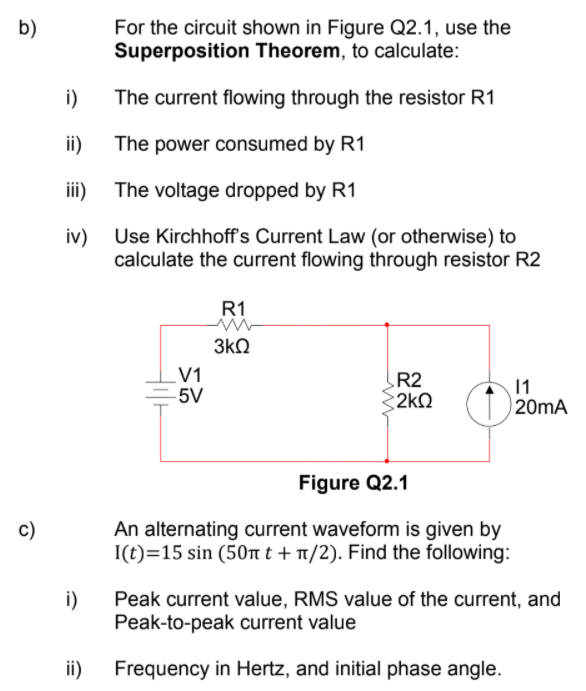 For the circuit shown in Figure Q2.1, use the
Superposition Theorem, to calculate:
b)
i)
The current flowing through the resistor R1
ii) The power consumed by R1
ii)
The voltage dropped by R1
iv)
Use Kirchhoff's Current Law (or otherwise) to
calculate the current flowing through resistor R2
R1
3kQ
V1
-5V
R2
2kO
20MA
Figure Q2.1
An alternating current waveform is given by
I(t)=15 sin (50nt + 1/2). Find the following:
c)
i)
Peak current value, RMS value of the current, and
Peak-to-peak current value
ii)
Frequency in Hertz, and initial phase angle.
