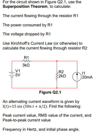 For the circuit shown in Figure Q2.1, use the
Superposition Theorem, to calculate:
The current flowing through the resistor R1
The power consumed by R1
The voltage dropped by R1
Use Kirchhoff's Current Law (or otherwise) to
calculate the current flowing through resistor R2
R1
3k2
V1
-5V
R2
2kQ
11
20mA
Figure Q2.1
An alternating current waveform is given by
I(t)=15 sin (50n t + 1/2). Find the following:
Peak current value, RMS value of the current, and
Peak-to-peak current value
Frequency in Hertz, and initial phase angle.
