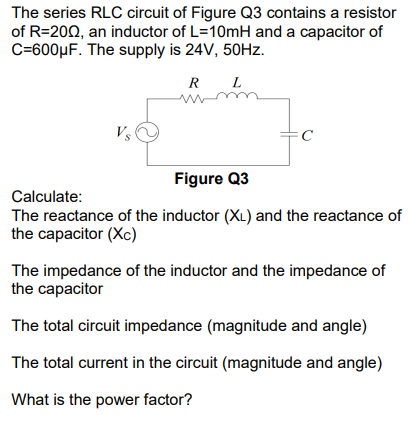 The series RLC circuit of Figure Q3 contains a resistor
of R=200, an inductor of L=10mH and a capacitor of
C=600µF. The supply is 24V, 50HZ.
R
L
Vs
Figure Q3
Calculate:
The reactance of the inductor (XL) and the reactance of
the capacitor (Xc)
The impedance of the inductor and the impedance of
the capacitor
The total circuit impedance (magnitude and angle)
The total current in the circuit (magnitude and angle)
What is the power factor?
