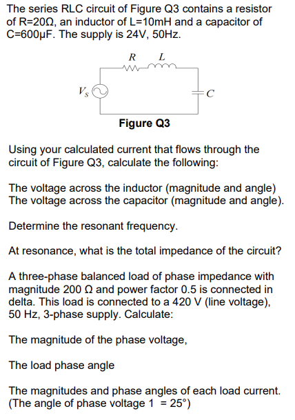 The series RLC circuit of Figure Q3 contains a resistor
of R=202, an inductor of L=10MH and a capacitor of
C=600µF. The supply is 24V, 50HZ.
R L
C
Figure Q3
Using your calculated current that flows through the
circuit of Figure Q3, calculate the following:
The voltage across the inductor (magnitude and angle)
The voltage across the capacitor (magnitude and angle).
Determine the resonant frequency.
At resonance, what is the total impedance of the circuit?
A three-phase balanced load of phase impedance with
magnitude 200 Q and power factor 0.5 is connected in
delta. This load is connected to a 420 V (line voltage),
50 Hz, 3-phase supply. Calculate:
The magnitude of the phase voltage,
The load phase angle
The magnitudes and phase angles of each load current.
(The angle of phase voltage 1 = 25°)
