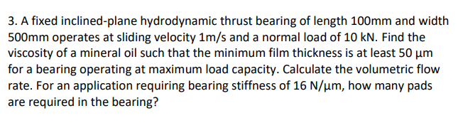 3. A fixed inclined-plane hydrodynamic thrust bearing of length 100mm and width
500mm operates at sliding velocity 1m/s and a normal load of 10 kN. Find the
viscosity of a mineral oil such that the minimum film thickness is at least 50 µm
for a bearing operating at maximum load capacity. Calculate the volumetric flow
rate. For an application requiring bearing stiffness of 16 N/µm, how many pads
are required in the bearing?
