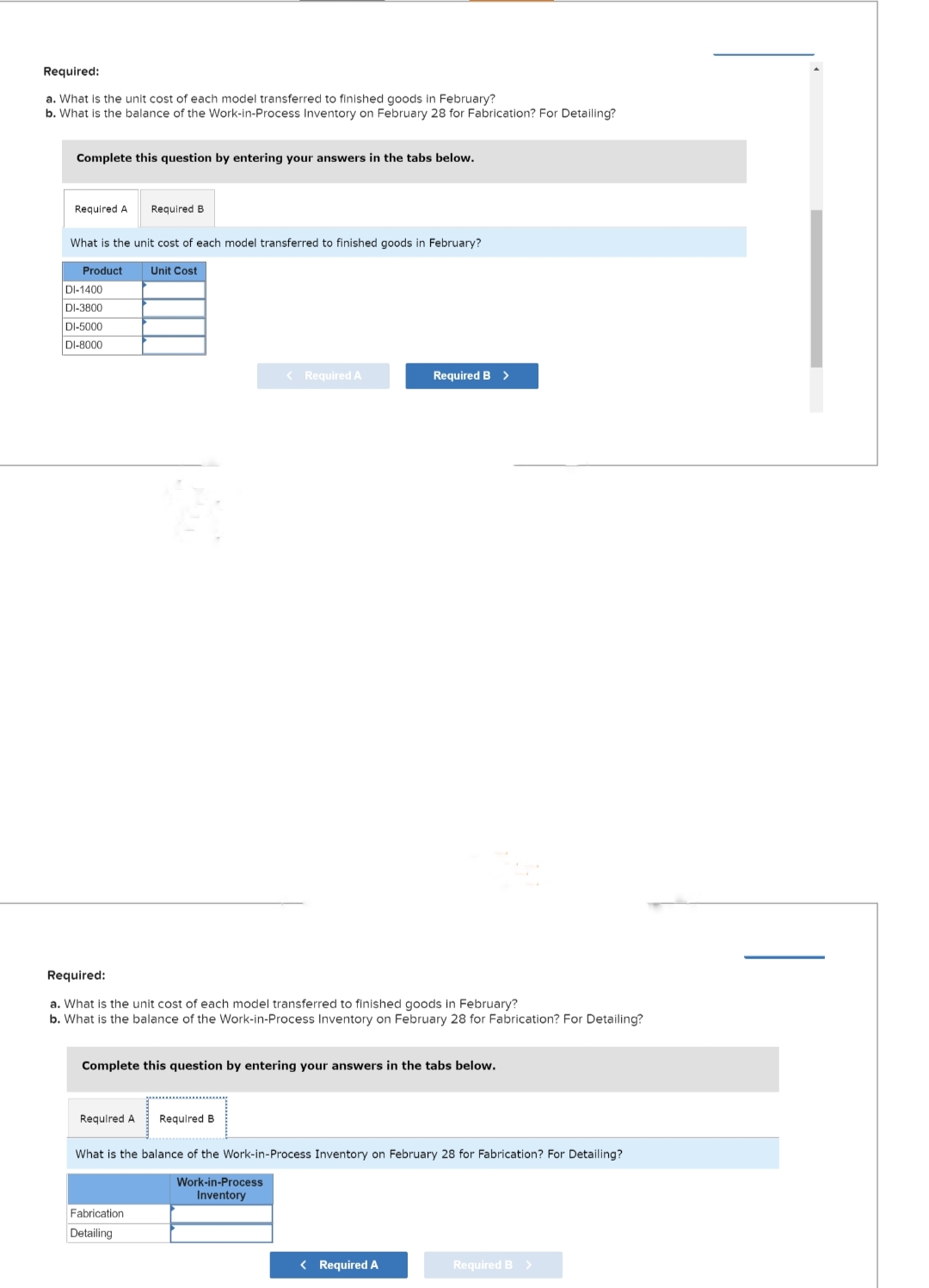 Required:
a. What is the unit cost of each model transferred to finished goods in February?
b. What is the balance of the Work-in-Process Inventory on February 28 for Fabrication? For Detailing?
Complete this question by entering your answers in the tabs below.
Required A
What is the unit cost of each model transferred to finished goods in February?
Product
DI-1400
DI-3800
DI-5000
DI-8000
Required B
Required A
Unit Cost
Required:
a. What is the unit cost of each model transferred to finished goods in February?
b. What is the balance of the Work-in-Process Inventory on February 28 for Fabrication? For Detailing?
Fabrication
Detailing
< Required A
Complete this question by entering your answers in the tabs below.
Required B
Required B >
What is the balance of the Work-in-Process Inventory on February 28 for Fabrication? For Detailing?
Work-in-Process
Inventory
< Required A
Required B >