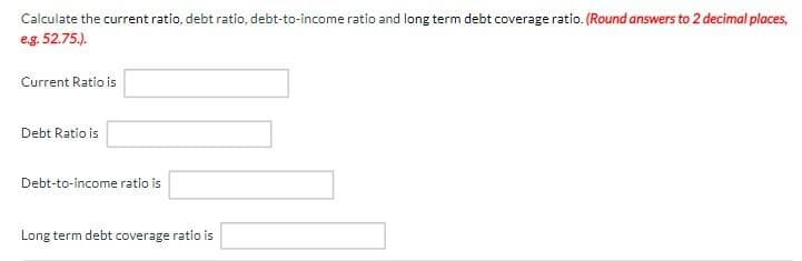 Calculate the current ratio, debt ratio, debt-to-income ratio and long term debt coverage ratio. (Round answers to 2 decimal places,
e.g. 52.75.).
Current Ratio is
Debt Ratio is
Debt-to-income ratio is
Long term debt coverage ratio is