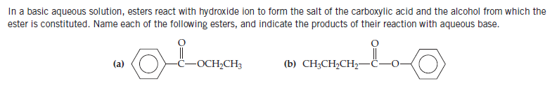 In a basic aqueous solution, esters react with hydroxide ion to form the salt of the carboxylic acid and the alcohol from which the
ester is constituted. Name each of the following esters, and indicate the products of their reaction with aqueous base.
(a)
-OCH,CH3
(b) CH;CH2CH2-
