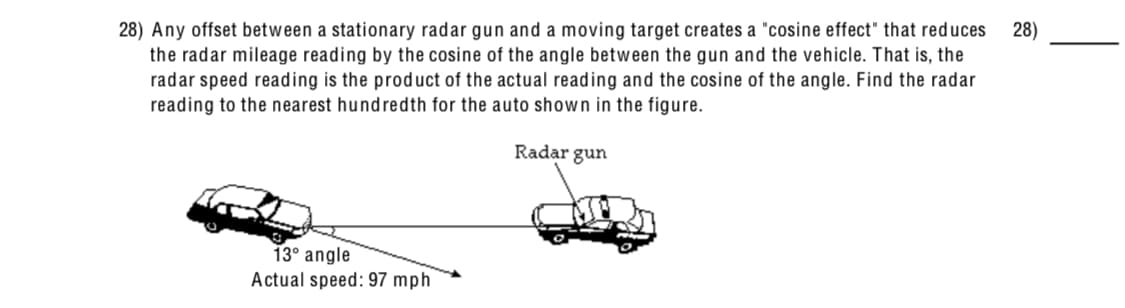 28) Any offset between a stationary radar gun and a moving target creates a "cosine effect" that reduces
the radar mileage reading by the cosine of the angle between the gun and the vehicle. That is, the
radar speed reading is the product of the actual reading and the cosine of the angle. Find the radar
reading to the nearest hundredth for the auto shown in the figure.
28)
Radar gun
13° angle
Actual speed: 97
mph
