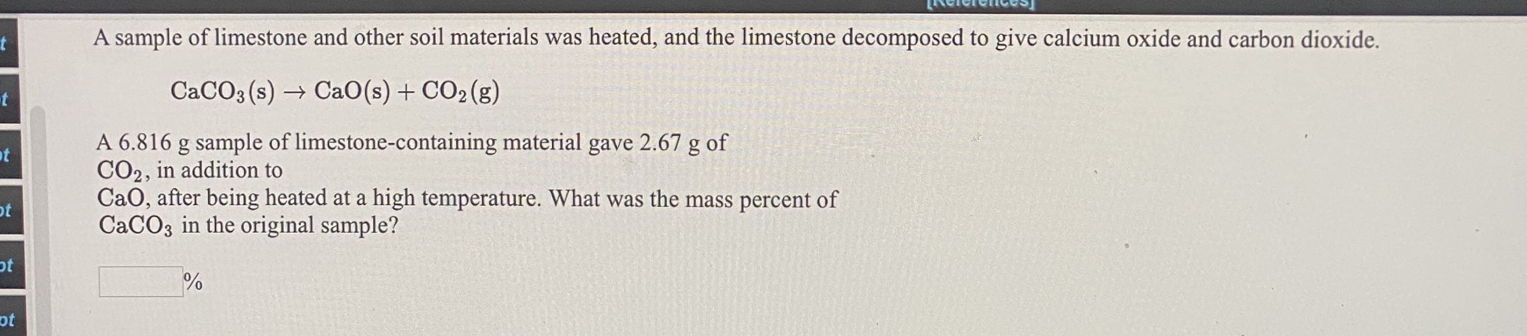 A sample of limestone and other soil materials was heated, and the limestone decomposed to give calcium oxide and carbon dioxide.
CACO3 (s) → CaO(s) + CO2 (g)
A 6.816 g sample of limestone-containing material gave 2.67 g of
CO2, in addition to
CaO, after being heated at a high temperature. What was the mass percent of
CACO3 in the original sample?
