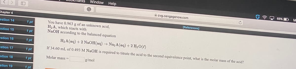 cvg.cengagenow.com
[References)
You have 0.963 g of an unknown acid,
H2A, which reacts with
NaOH according to the balanced equation
H2A(aq) + 2 NaOH(aq) → Na2A(aq) + 2 H2O(t)
If 34.60 mL of 0.493 M NaOH is required to titrate the acid to the second equivalence point, what is the molar mass of the acid?
Molar mass =
g/mol
