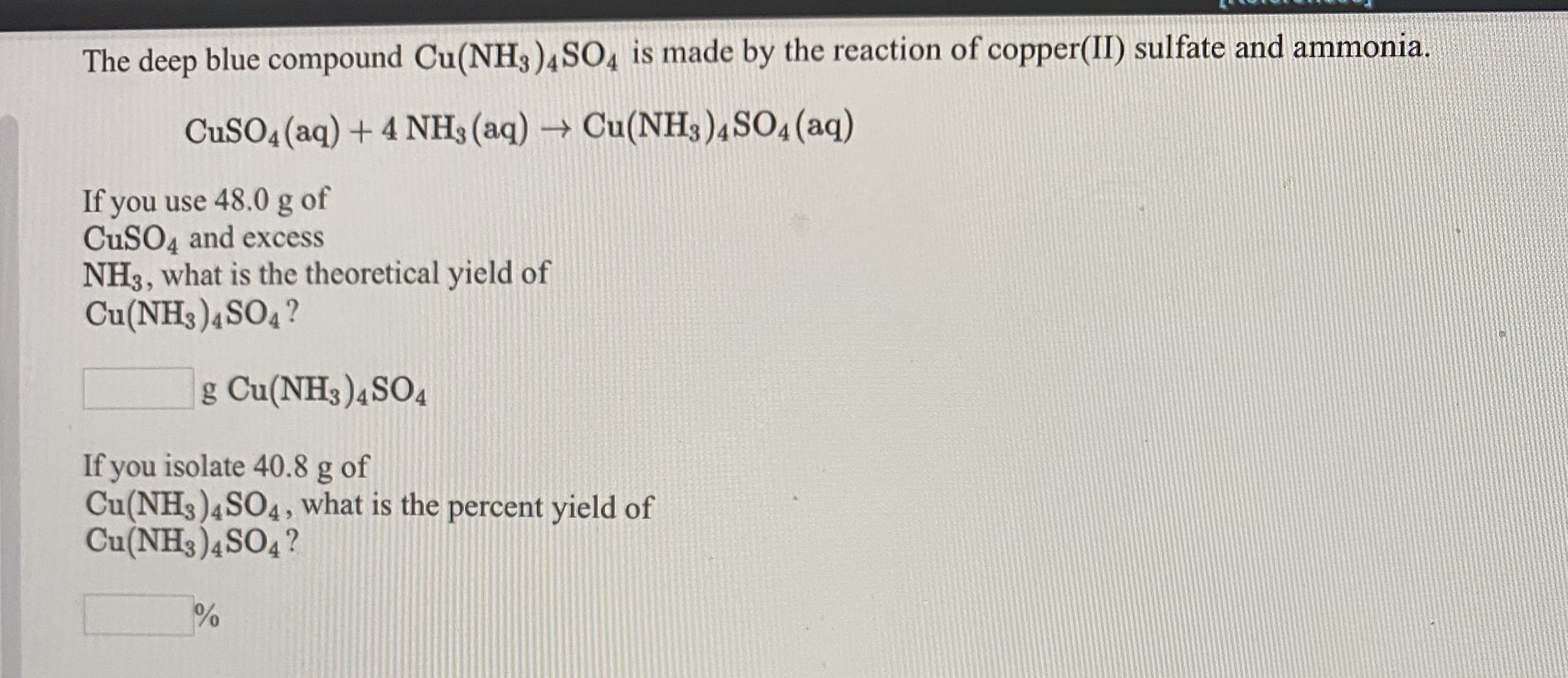 The deep blue compound Cu(NH3)4SO, is made by the reaction of copper(II) sulfate and ammonia.
CuSO4 (aq) + 4 NH3(aq) → Cu(NH3)4SO4 (aq)
If you use 48.0 g of
CUSO4 and excess
NH3, what is the theoretical yield of
Cu(NH3)4SO4?
g Cu(NH3)4SO4
If you isolate 40.8 g of
Cu(NH3)4SO4, what is the percent yield of
Cu(NH3)4SO4?
