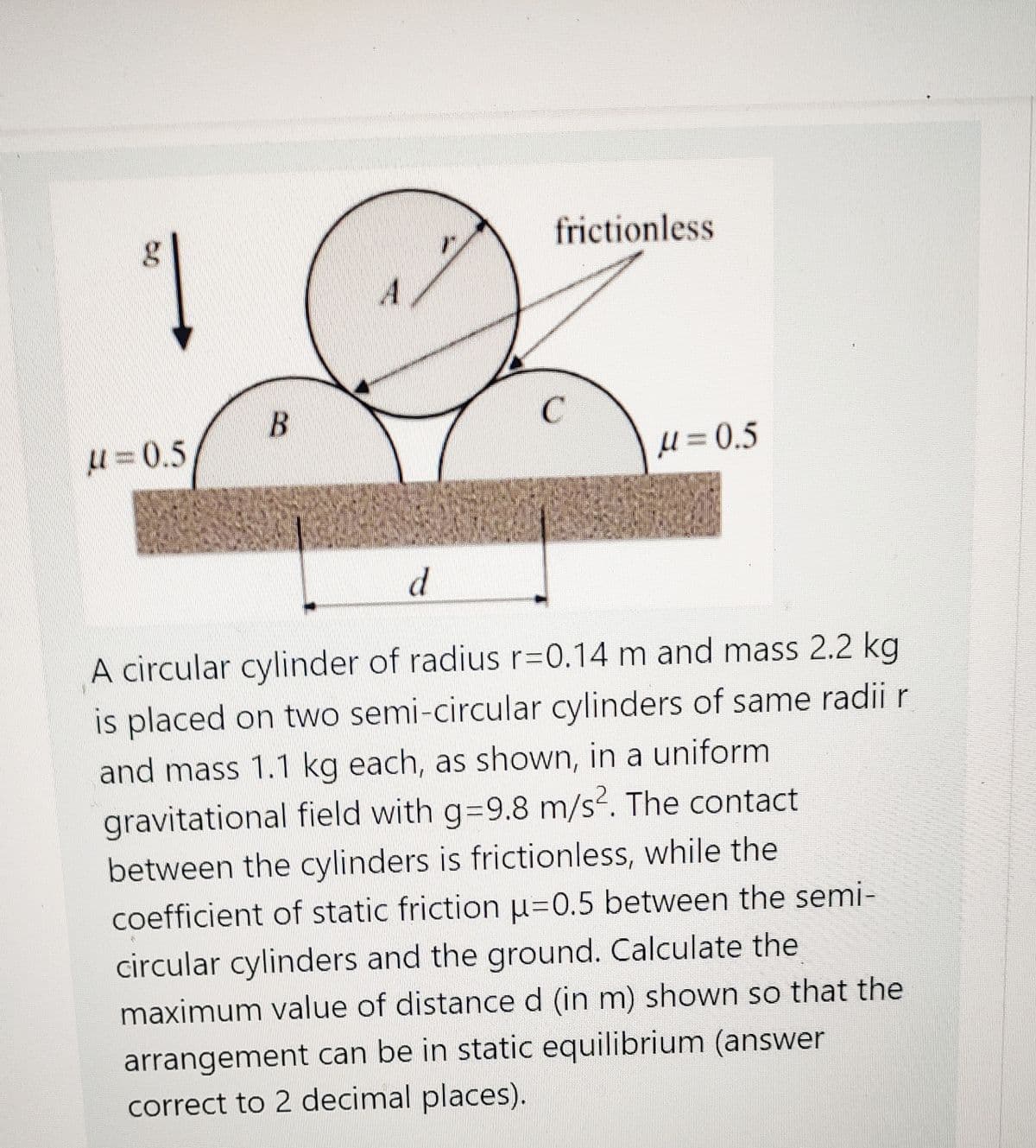 frictionless
A
B
从= 0.5
U = 0.5
d
A circular cylinder of radius r=0.14 m and mass 2.2 kg
is placed on two semi-circular cylinders of same radii r
and mass 1.1 kg each, as shown, in a uniform
gravitational field with g=9.8 m/s. The contact
between the cylinders is frictionless, while the
coefficient of static friction u=0.5 between the semi-
circular cylinders and the ground. Calculate the
maximum value of distanced (in m) shown so that the
arrangement can be in static equilibrium (answer
correct to 2 decimal places).

