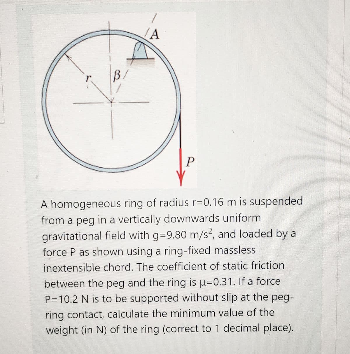 /A
B/
P
A homogeneous ring of radius r=0.16 m is suspended
from a peg in a vertically downwards uniform
gravitational field with g=9.80 m/s?, and loaded by a
force P as shown using a ring-fixed massless
inextensible chord. The coefficient of static friction
between the peg and the ring is u=0.31. If a force
P=10.2 N is to be supported without slip at the peg-
ring contact, calculate the minimum value of the
weight (in N) of the ring (correct to 1 decimal place).
