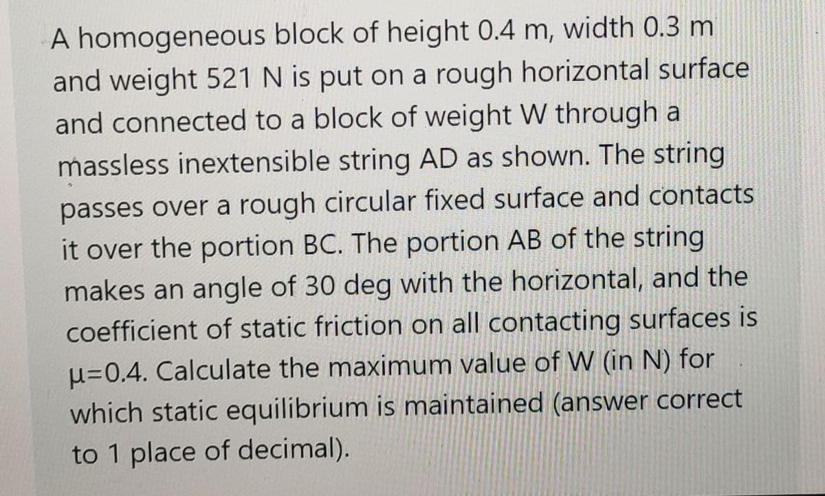 A homogeneous block of height 0.4 m, width 0.3 m
and weight 521 N is put on a rough horizontal surface
and connected to a block of weight W through a
massless inextensible string AD as shown. The string
passes over a rough circular fixed surface and contacts
it over the portion BC. The portion AB of the string
makes an angle of 30 deg with the horizontal, and the
coefficient of static friction on all contacting surfaces is
u=0.4. Calculate the maximum value of W (in N) for
which static equilibrium is maintained (answer correct
to 1 place of decimal).
