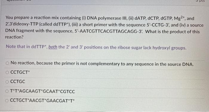 You prepare a reaction mix containing (i) DNA polymerase III, (ii) DATP, DCTP, dGTP, Mg2+, and
2,3'dideoxy-TTP (called ddTTP*), (iii) a short primer with the sequence 5'-CCTG-3, and (iv) a source
DNA fragment with the sequence, 5'-AATCGTTCACGTTAGCAGG-3. What is the product of this
reaction?
Note that in ddTTP, both the 2' and 3' positions on the ribose sugar lack hydroxyl groups.
No reaction, because the primer is not complementary to any sequence in the source DNA.
O CCTGCT
O CCTGC
O T'T'AGCAAGT'GCAAT CGTCC
O CCTGCT'AACGT GAACGAT'T

