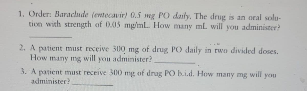 1. Order: Baraclude (entecavir) 0.5 mg PO daily. The drug is an oral solu-
tion with strength of 0.05 mg/mL. How many mL will
you administer?
2. A patient must receive 300 mg of drug PO daily in two divided doses.
How many mg
will
you administer?
3. A patient must receive 300 mg of drug PO b.i.d. How many mg
administer?
will
you
