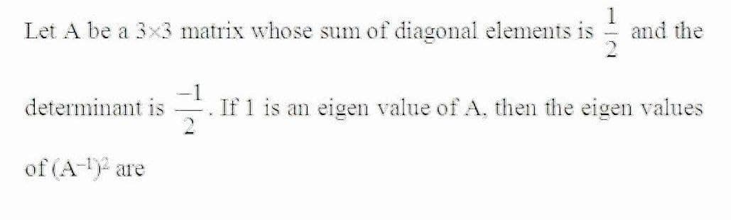 Let A be a 3x3 matrix whose sum of diagonal elements is
1
and the
determinant is
If 1 is an eigen value of A, then the eigen values
of (A- are
