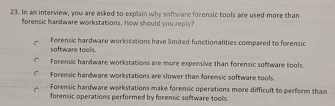 23. In an interview, you are asked to explain why software forensic tools are used more than
forensic hardware workstations. How should you reply?
Forensic hardware workstations have limited functionalities compared to forensic
software tools.
Forensic hardware workstations are more expensive than forensic software tools.
Forensic hardware workstations are slower than forensic software tools.
Forensic hardware workstations make forensic operations more difficult to perform than
forensic operations performed by forensic software tools.
