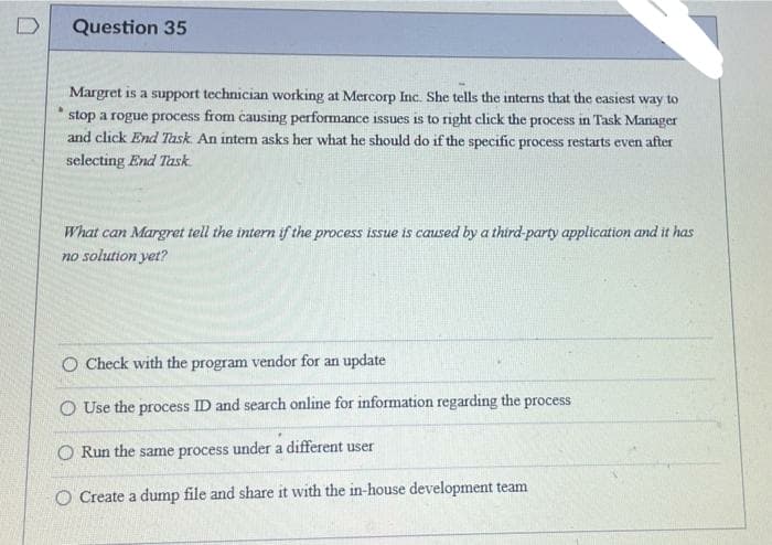 Question 35
Margret is a support technician working at Mercorp Inc. She tells the interns that the easiest way to
stop a rogue process from causing performance issues is to right click the process in Task Mariager
and click End Task. An intem asks her what he should do if the specific process restarts even after
selecting End Task.
What can Margret tell the intern if the process issue is caused by a third-party application and it has
no solution yet?
O Check with the program vendor for an update
O Use the process ID and search online for information regarding the process
O Run the same process under a different user
O Create a dump file and share it with the in-house development team
