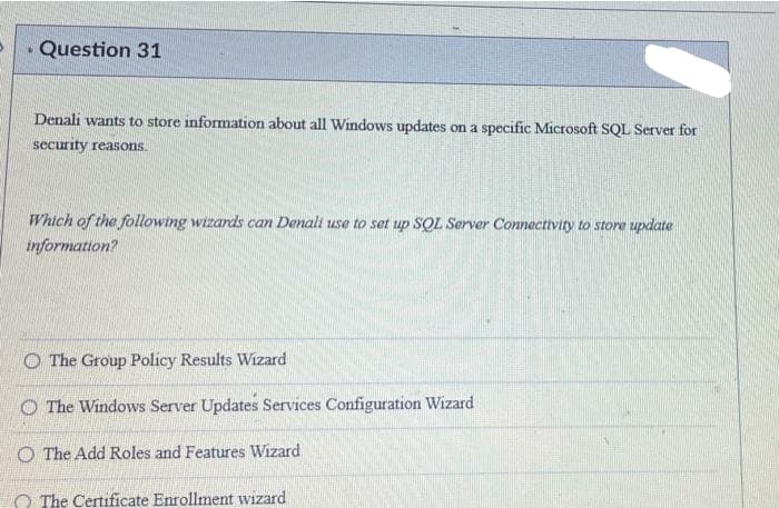 • Question 31
Denali wants to store information about all Windows updates on a specific Microsoft SQL Server for
security reasons.
Which of the following wizards can Denali use to set up SQL Server Connectivity to store update
information?
O The Group Policy Results Wizard
O The Windows Server Updates Services Configuration Wizard
O The Add Roles and Features Wizard
O The Certificate Enrollment wizard
