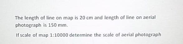 The length of line on map is 20 cm and length of line on aerial
photograph is 150 mm.
If scale of map 1:10000 determine the scale of aerial photograph
