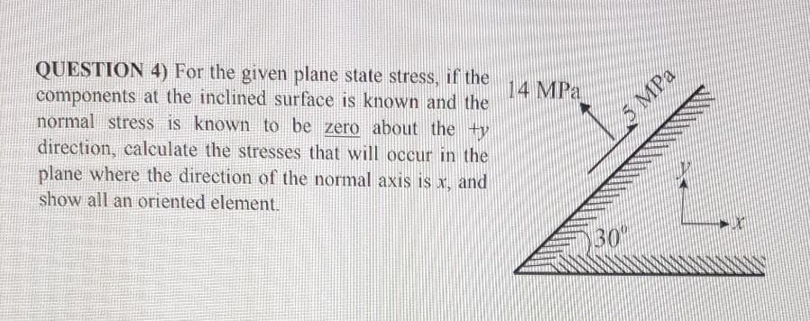 QUESTION 4) For the given plane state stress, if the
components at the inclined surface is known and the
normal stress is known to be zero about the +ty
direction, calculate the stresses that will occur in the
14 MPa
MPa
plane where the direction of the normal axis is x, and
show all an oriented element.
30
