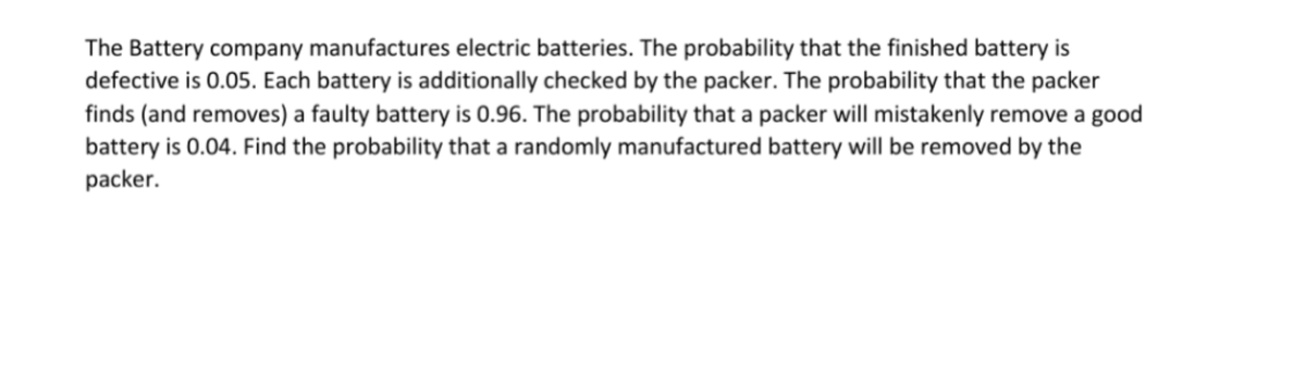 The Battery company manufactures electric batteries. The probability that the finished battery is
defective is 0.05. Each battery is additionally checked by the packer. The probability that the packer
finds (and removes) a faulty battery is 0.96. The probability that a packer will mistakenly remove a good
battery is 0.04. Find the probability that a randomly manufactured battery will be removed by the
packer.
