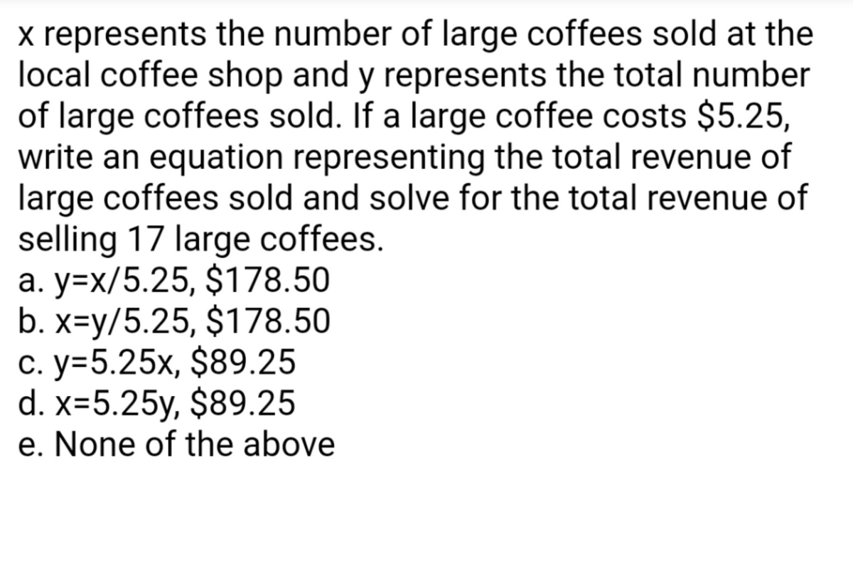 x represents the number of large coffees sold at the
local coffee shop and y represents the total number
of large coffees sold. If a large coffee costs $5.25,
write an equation representing the total revenue of
large coffees sold and solve for the total revenue of
selling 17 large coffees.
a. y=x/5.25, $178.50
b. x=y/5.25, $178.50
c. y=5.25x, $89.25
d. x=5.25y, $89.25
e. None of the above
