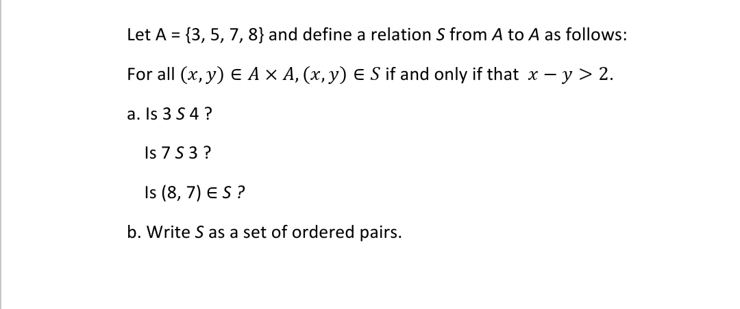 Let A = {3, 5, 7, 8} and define a relation S from A to A as follows:
For all (x, y) E A × A, (x, y) E S if and only if that x – y > 2.
a. Is 3 S 4 ?
Is 7 S 3 ?
Is (8, 7) ES ?
b. Write S as a set of ordered pairs.

