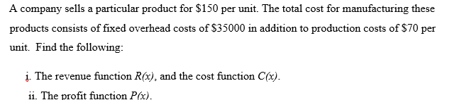 A company sells a particular product for $150 per unit. The total cost for manufacturing these
products consists of fixed overhead costs of $35000 in addition to production costs of $70 per
unit. Find the following:
į. The revenue function R(x), and the cost function C(x).
ii. The profit function P(x).
