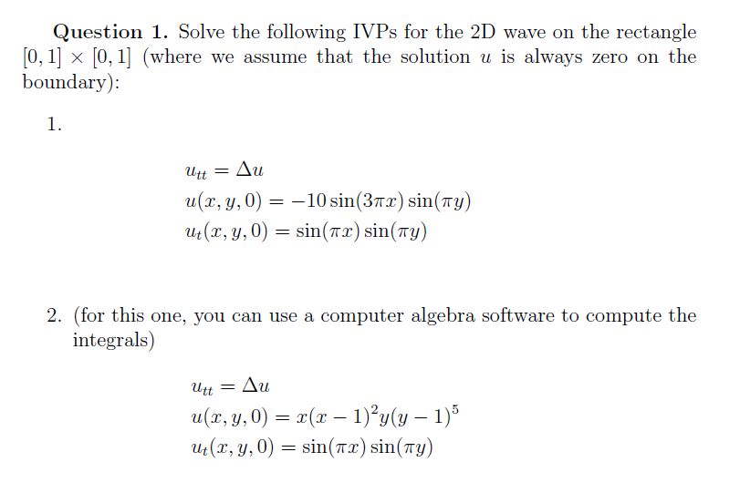 Question 1. Solve the following IVPS for the 2D wave on the rectangle
0, 1] x [0, 1] (where we assume that the solution u is always zero on the
boundary):
1.
Utt
Δυ
= –10 sin(37x) sin(7y)
Ut(r, Y, 0) = sin(r 2) sin(ry)
u(x, y, 0)
2. (for this one, you can use a computer algebra software to compute the
integrals)
Utt =
Δυ
u(r, y, 0) = x(x – 1)°y(y – 1)*
uz(r, y,0)
-
= sin(Tx) sin(TY)
