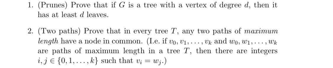 1. (Prunes) Prove that if G is a tree with a vertex of degree d, then it
has at least d leaves.
2. (Two paths) Prove that in every tree T, any two paths of marimum
length have a node in common. (I.e. if vo, v1, . .., Vk and wo, w1, ..., Wk
are paths of maximum length in a tree T, then there are integers
i, je {0, 1, ..., k} such that v; = wj.)
