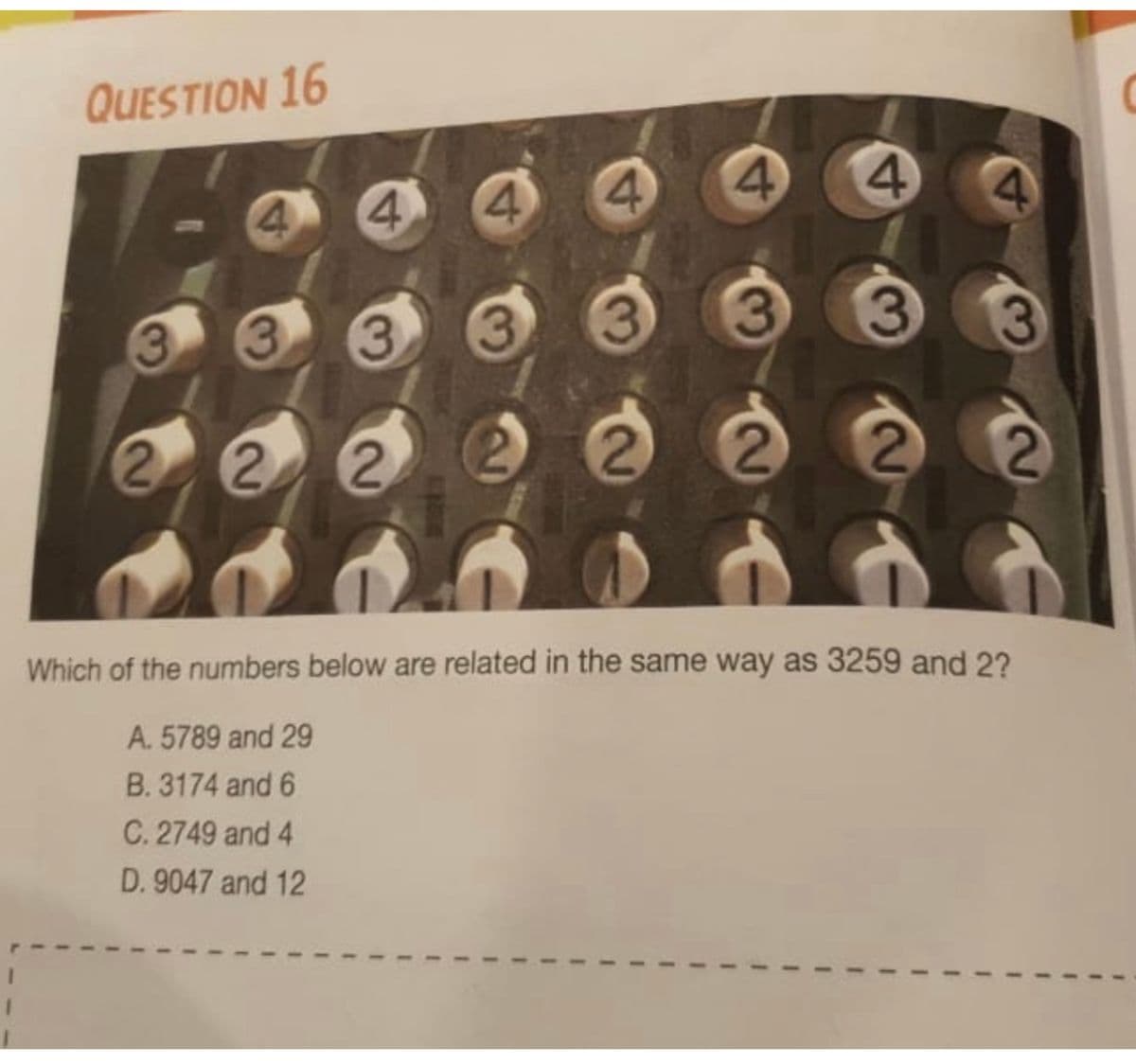 QUESTION 16
4 4
4.
4.
3.
3.
3.
3
2
Which of the numbers below are related in the same way as 3259 and 2?
A. 5789 and 29
B. 3174 and 6
C. 2749 and 4
D. 9047 and 12
