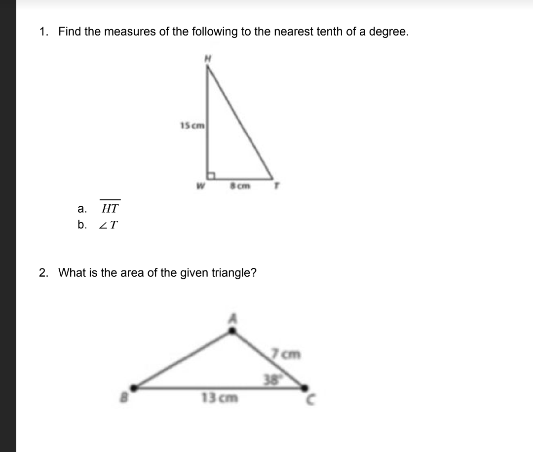 1. Find the measures of the following to the nearest tenth of a degree.
15 cm
8 cm
а.
HT
b. 2T
2. What is the area of the given triangle?
7 cm
38
13 cm
