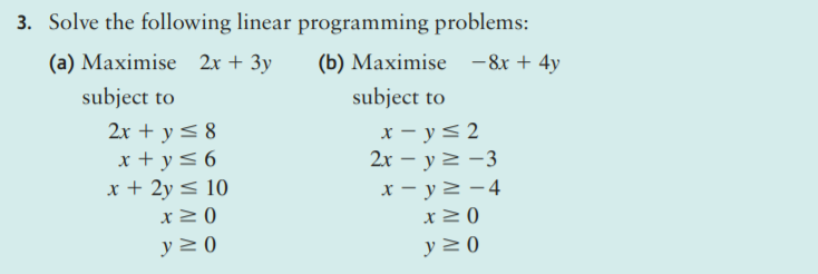 3. Solve the following linear programming problems:
(a) Maximise 2x + 3y
(b) Maximise -8x + 4y
subject to
subject to
x - y<2
2x – y 2 -3
2x + y< 8
x + y<6
x + 2y < 10
x> 0
x – y2 -4
x20
y > 0
y 2 0
