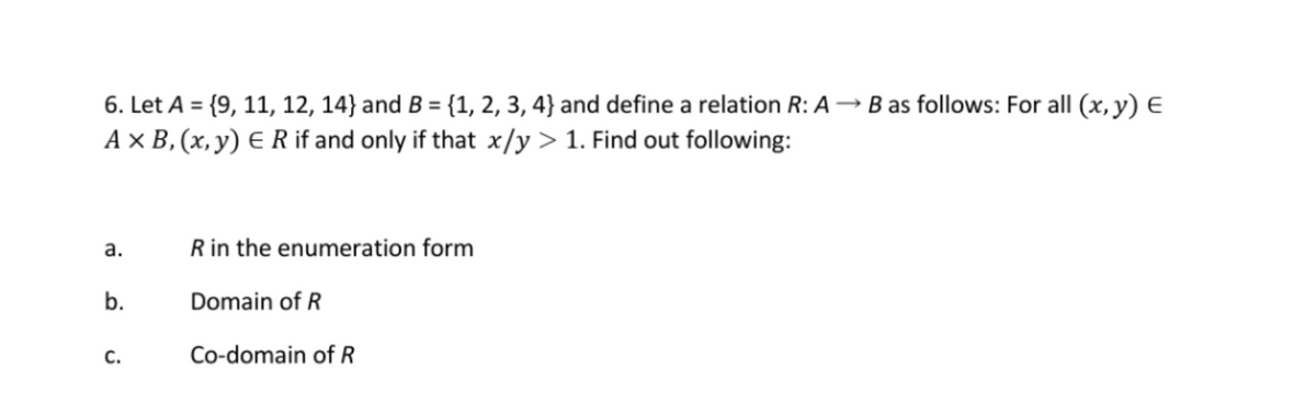 6. Let A = {9, 11, 12, 14} and B = {1, 2, 3, 4} and define a relation R: A→ B as follows: For all (x, y) e
A × B, (x, y) E R if and only if that x/y > 1. Find out following:
R in the enumeration form
а.
b.
Domain of R
с.
Co-domain of R

